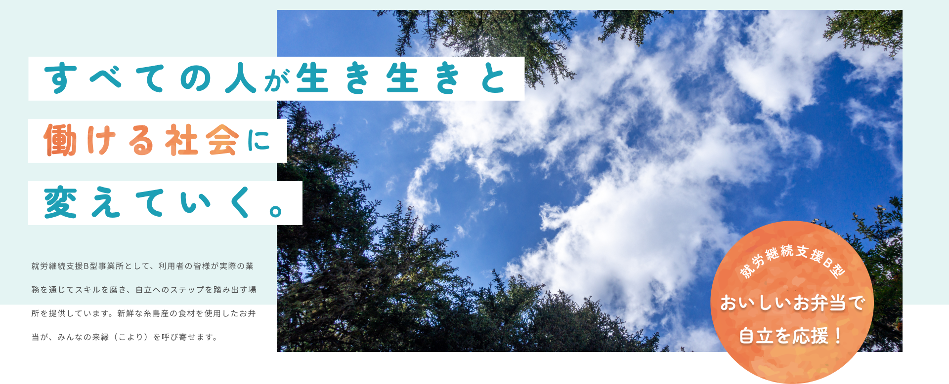 すべての人が生き生きと 働ける社会に 変えていく。就労継続支援B型事業所として、利用者の皆様が実際の業務を通じてスキルを磨き、自立へのステップを踏み出す場所を提供しています。新鮮な糸島産の食材を使用したお弁当が、みんなの来縁（こより）を呼び寄せます。